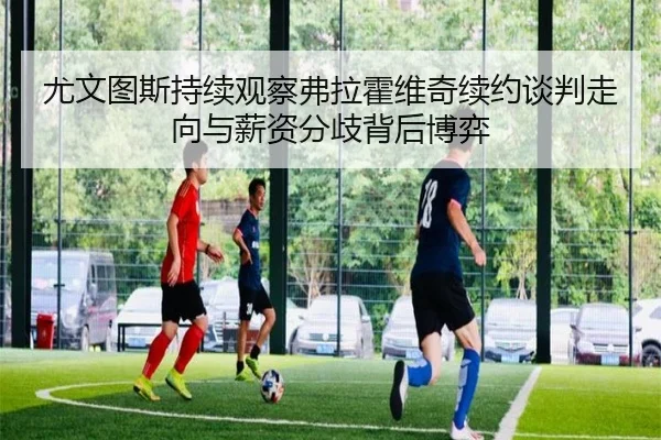 尤文图斯持续观察弗拉霍维奇续约谈判走向与薪资分歧背后博弈（kaiyun）