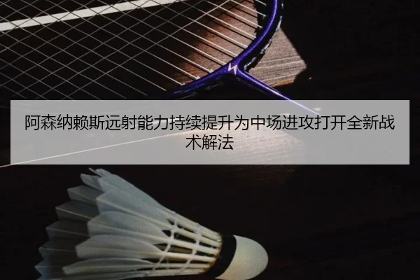 阿森纳赖斯远射能力持续提升为中场进攻打开全新战术解法