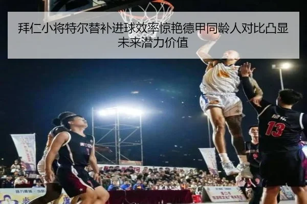 拜仁小将特尔替补进球效率惊艳德甲同龄人对比凸显未来潜力价值