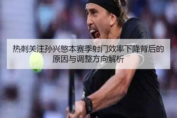 热刺关注孙兴慜本赛季射门效率下降背后的原因与调整方向解析