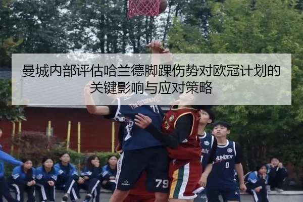 曼城内部评估哈兰德脚踝伤势对欧冠计划的关键影响与应对策略