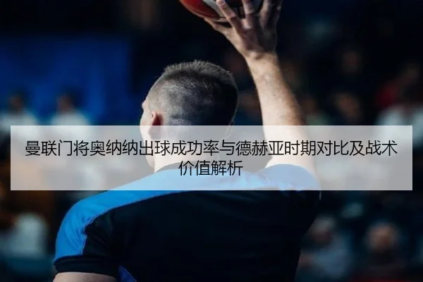 曼联门将奥纳纳出球成功率与德赫亚时期对比及战术价值解析