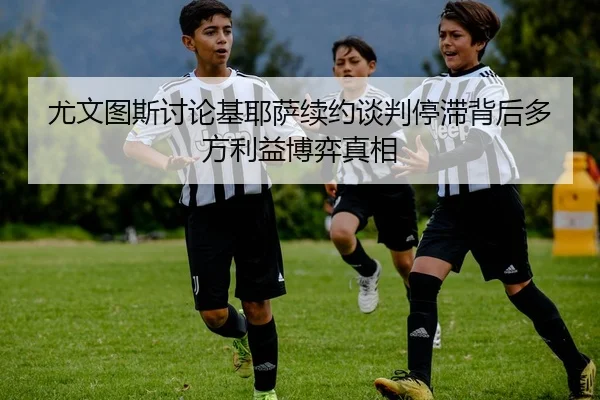 尤文图斯讨论基耶萨续约谈判停滞背后多方利益博弈真相